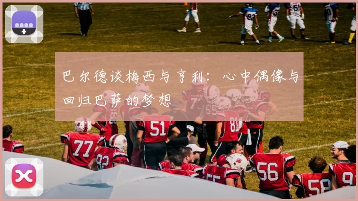巴尔德谈梅西与亨利：心中偶像与回归巴萨的梦想