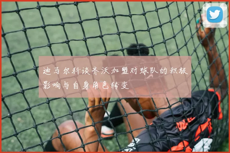 迪马尔科谈齐沃加盟对球队的积极影响与自身角色转变