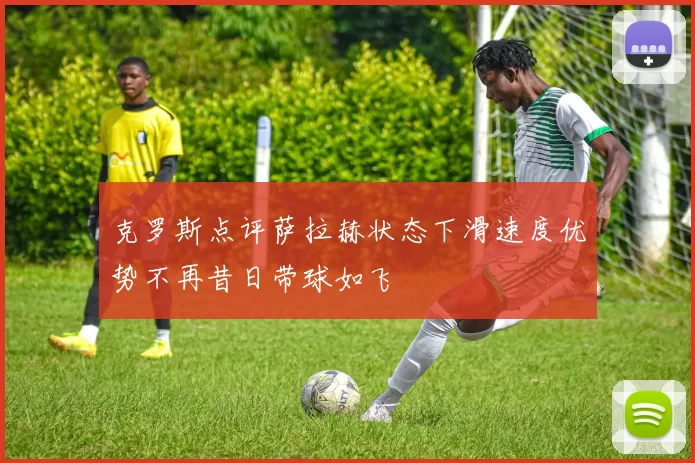 克罗斯点评萨拉赫状态下滑速度优势不再昔日带球如飞