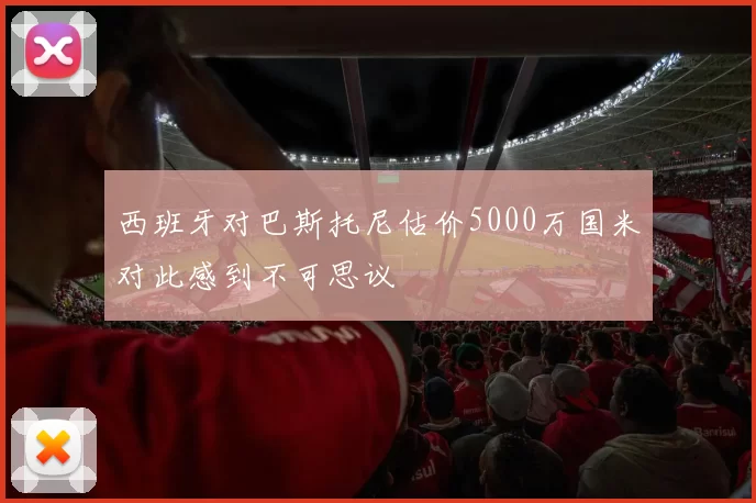 西班牙对巴斯托尼估价5000万国米对此感到不可思议