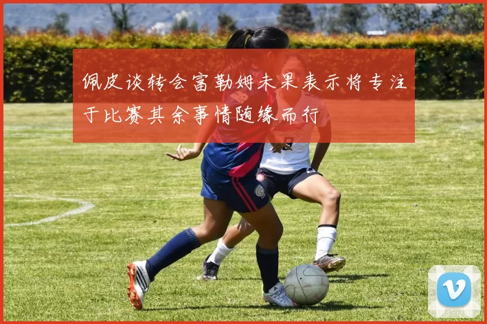 佩皮谈转会富勒姆未果表示将专注于比赛其余事情随缘而行
