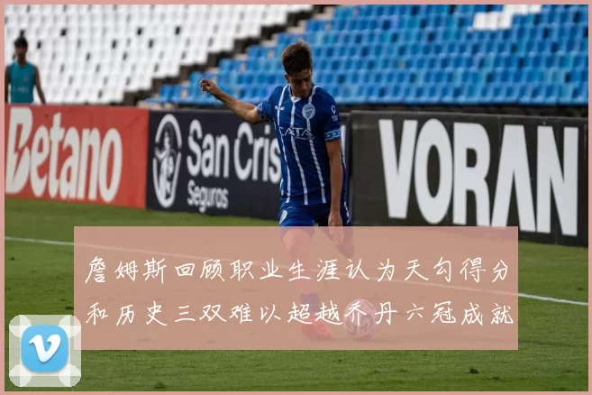 詹姆斯回顾职业生涯认为天勾得分和历史三双难以超越乔丹六冠成就令人敬佩