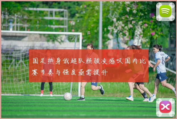 国足热身俄超队颜骏凌感叹国内比赛节奏与强度亟需提升