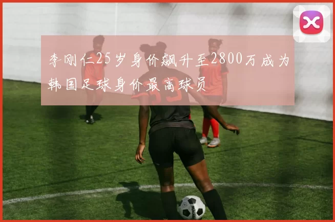 李刚仁25岁身价飙升至2800万成为韩国足球身价最高球员