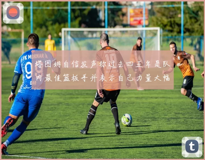 塔图姆自信发声称过去四五年是队内最佳篮板手并表示自己力量大幅提升